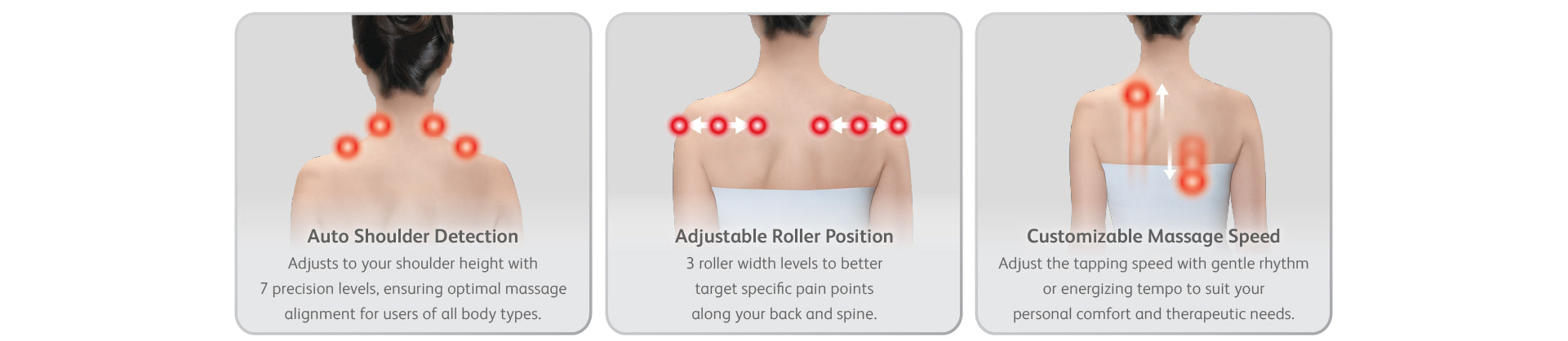 Auto Shoulder Detection - Adjusts to your shoulder height with 7 precision levels, ensuring optimal massage alignment for users of all body types.
Adjustable Roller Position - 3 roller width levels to better target specific pain points along your back and spine.
Customizable Massage Speed - Adjust the tapping speed with gentle rhythm or energizing tempo to suit your personal comfort and therapeutic needs.