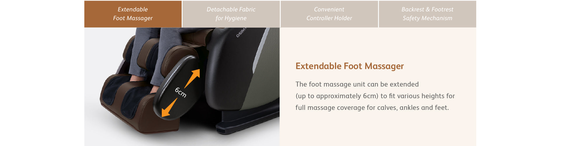 Extendable Foot Massager - The foot massage unit can be extended (up to approximately 6cm) to fit various heights for full massage coverage for calves, ankles and feet.
Detachable Fabric for Hygiene - The fabric covering the foot massage unit is easily removable with zipper and machine-washable to maintain cleanliness and hygiene with minimal effort — ideal for regular use by multiple family members.

Convenient Controller Holder - Thoughtfully integrated into the armrest, the controller holder keeps your controls within easy reach — ensuring effortless access and seamless adjustment throughout your massage session.

Backrest & Footrest Safety Mechanism - Equipped with built-in safety sensors, the backrest and footrest automatically stop reclining or retracting when an object is detected in their path — ensuring safe use for family with young kids and pets.
