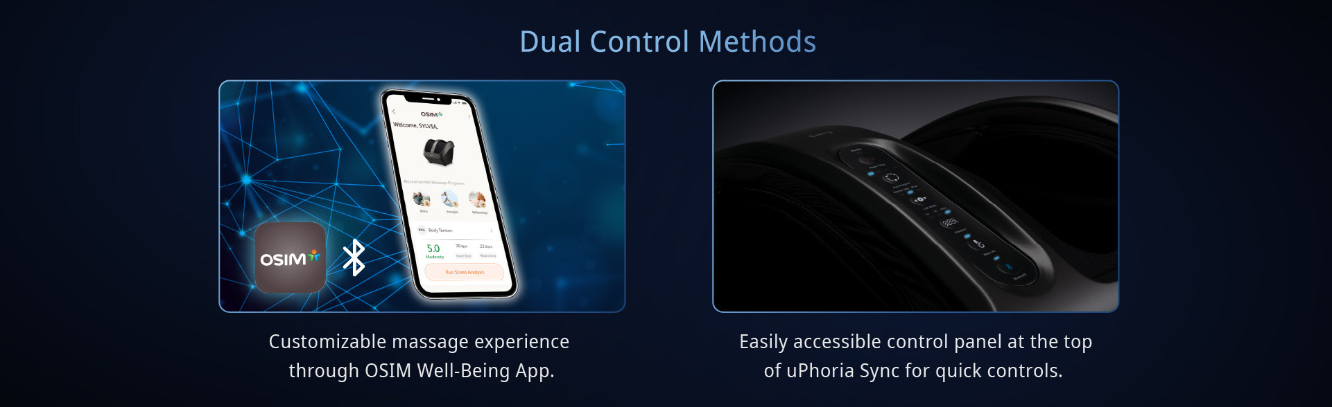 Dual Control Methods

Customizable massage experience through OSIM Well-Being App.

Easily accessible control panel at the top of uPhoria Sync for quick controls.