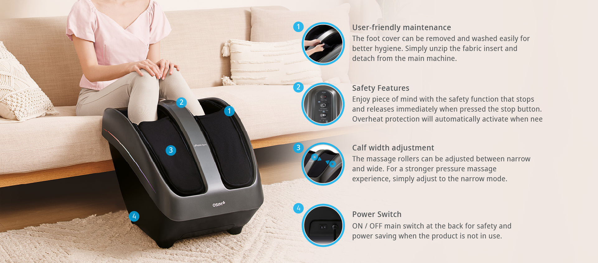User-friendly maintenance
The foot cover can be removed and washed easily for better hygiene. Simply unzip the fabric insert and detach from the main machine.

Safety Features
Enjoy piece of mind with the safety function that stops and releases immediately when pressed the stop button. Overheat protection will automatically activate when needed.

Calf width adjustment
The massage rollers can be adjusted between narrow and wide. For a stronger pressure massage experience, simply adjust to the narrow mode.

Power Switch
ON / OFF main switch at the back for safety and power saving when the product is not in use.