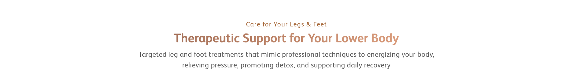 Targeted leg and foot treatments that mimic professional techniques to energizing your body, relieving pressure, promoting detox, and supporting daily recovery